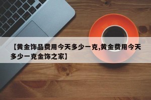 【黄金饰品费用今天多少一克,黄金费用今天多少一克金饰之家】