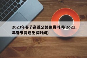 2023年春节高速公路免费时间(2o21年春节高速免费时间)