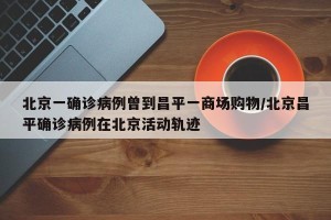 北京一确诊病例曾到昌平一商场购物/北京昌平确诊病例在北京活动轨迹