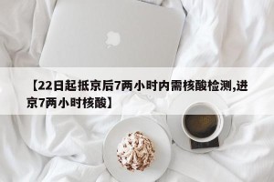【22日起抵京后7两小时内需核酸检测,进京7两小时核酸】
