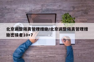 北京调整隔离管理措施/北京调整隔离管理措施密接者10+7