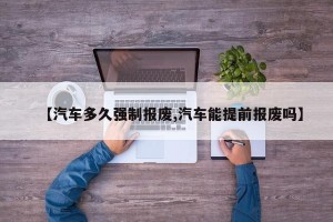 【汽车多久强制报废,汽车能提前报废吗】