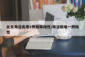北京海淀出现1例初筛阳性/海淀新增一例阳性