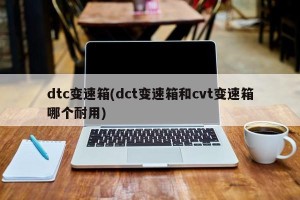 dtc变速箱(dct变速箱和cvt变速箱哪个耐用)
