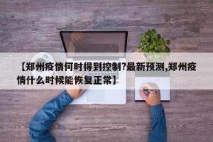 【郑州疫情何时得到控制?最新预测,郑州疫情什么时候能恢复正常】