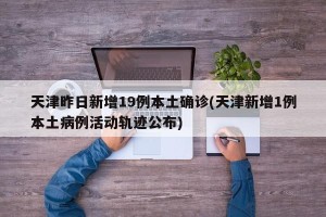 天津昨日新增19例本土确诊(天津新增1例本土病例活动轨迹公布)
