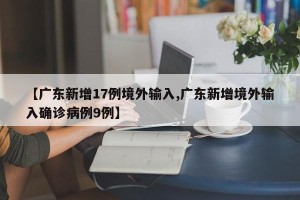 【广东新增17例境外输入,广东新增境外输入确诊病例9例】