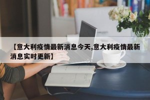 【意大利疫情最新消息今天,意大利疫情最新消息实时更新】
