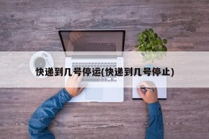 快递到几号停运(快递到几号停止)