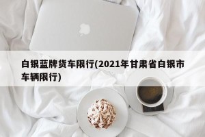 白银蓝牌货车限行(2021年甘肃省白银市车辆限行)