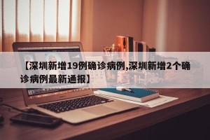 【深圳新增19例确诊病例,深圳新增2个确诊病例最新通报】