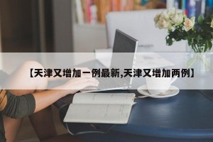 【天津又增加一例最新,天津又增加两例】