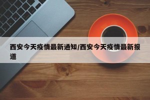 西安今天疫情最新通知/西安今天疫情最新报道