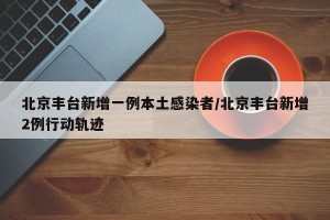 北京丰台新增一例本土感染者/北京丰台新增2例行动轨迹