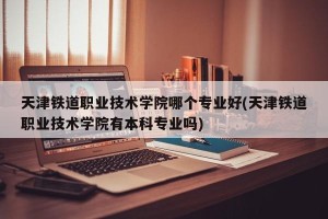 天津铁道职业技术学院哪个专业好(天津铁道职业技术学院有本科专业吗)