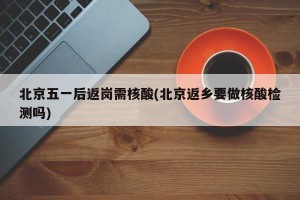 北京五一后返岗需核酸(北京返乡要做核酸检测吗)