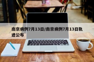 南京病例7月13日/南京病例7月13日轨迹公布