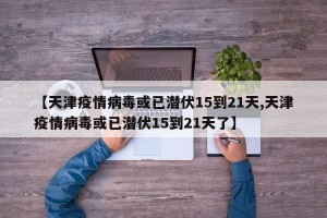 【天津疫情病毒或已潜伏15到21天,天津疫情病毒或已潜伏15到21天了】
