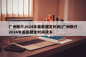 广州限行2024年最新规定时间/广州限行2024年最新规定时间货车