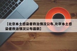 【北京本土感染者救治情况公布,北京本土感染者救治情况公布最新】