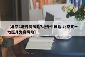 【北京1地升高风险7地升中风险,北京又一地区升为高风险】