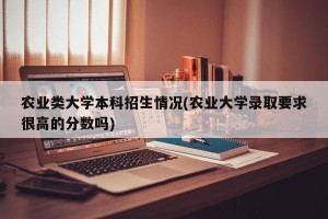 农业类大学本科招生情况(农业大学录取要求很高的分数吗)