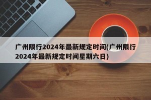 广州限行2024年最新规定时间(广州限行2024年最新规定时间星期六日)