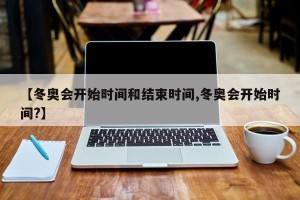 【冬奥会开始时间和结束时间,冬奥会开始时间?】