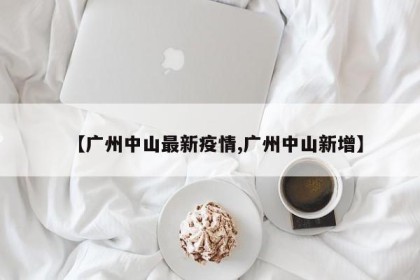 【广州中山最新疫情,广州中山新增】