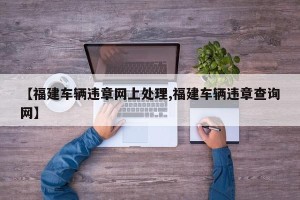 【福建车辆违章网上处理,福建车辆违章查询网】