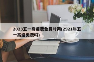 2023五一高速费免费时间(2921年五一高速免费吗)