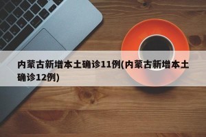内蒙古新增本土确诊11例(内蒙古新增本土确诊12例)