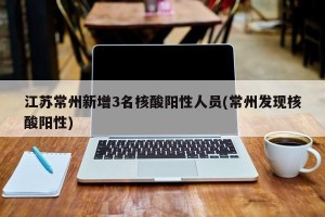 江苏常州新增3名核酸阳性人员(常州发现核酸阳性)