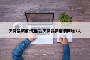 天津最新疫情通报/天津最新疫情新增3人