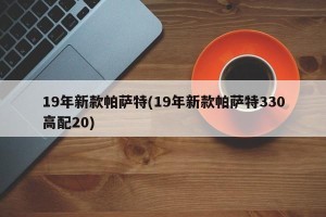 19年新款帕萨特(19年新款帕萨特330高配20)