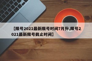 【限号2021最新限号时间7月份,限号2021最新限号截止时间】