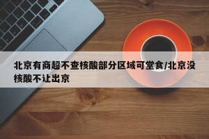 北京有商超不查核酸部分区域可堂食/北京没核酸不让出京