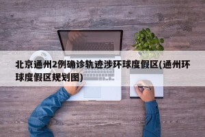 北京通州2例确诊轨迹涉环球度假区(通州环球度假区规划图)