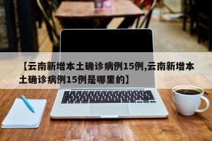 【云南新增本土确诊病例15例,云南新增本土确诊病例15例是哪里的】