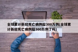 全球累计新冠死亡病例超300万例(全球累计新冠死亡病例超300万例了吗)