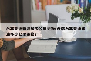汽车变速箱油多少公里更换(奇瑞汽车变速箱油多少公里更换)
