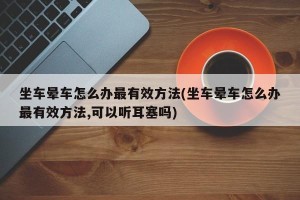 坐车晕车怎么办最有效方法(坐车晕车怎么办最有效方法,可以听耳塞吗)