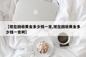 【现在回收黄金多少钱一克,现在回收黄金多少钱一克啊】