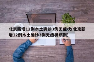 北京新增12例本土确诊3例无症状(北京新增12例本土确诊3例无症状病例)