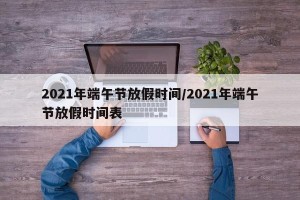 2021年端午节放假时间/2021年端午节放假时间表