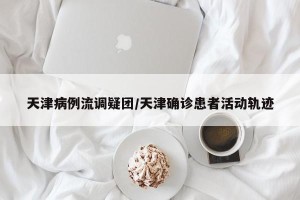 天津病例流调疑团/天津确诊患者活动轨迹