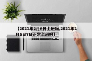 【2021年2月6日上班吗,2021年2月6日7日正常上班吗】