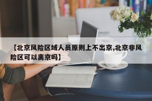 【北京风险区域人员原则上不出京,北京非风险区可以离京吗】