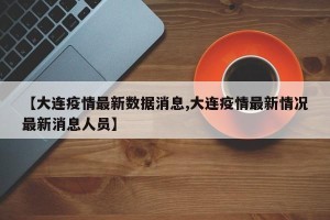 【大连疫情最新数据消息,大连疫情最新情况最新消息人员】