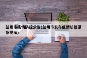 兰州市疫情防控公告(兰州市发布疫情防控紧急提示)